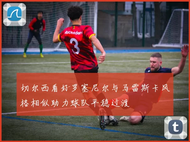 切尔西看好罗塞尼尔与马雷斯卡风格相似助力球队平稳过渡