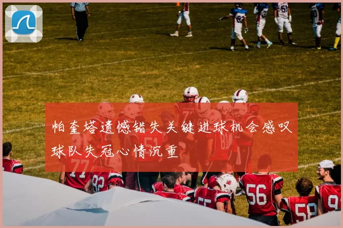 帕奎塔遗憾错失关键进球机会感叹球队失冠心情沉重