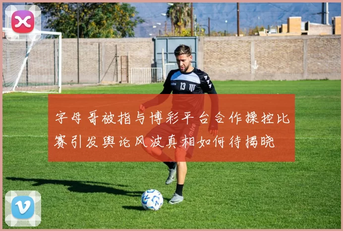 字母哥被指与博彩平台合作操控比赛引发舆论风波真相如何待揭晓