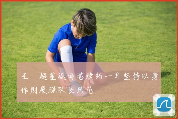 王燊超重返海港续约一年坚持以身作则展现队长风范