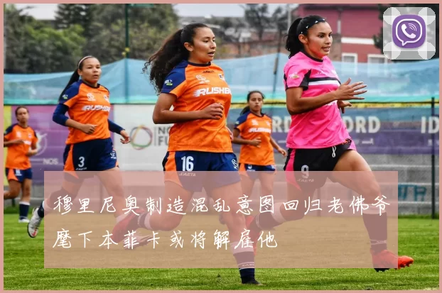 穆里尼奥制造混乱意图回归老佛爷麾下本菲卡或将解雇他