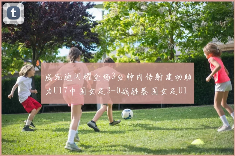 成宛迪闪耀全场3分钟内传射建功助力U17中国女足3-0战胜泰国女足U17