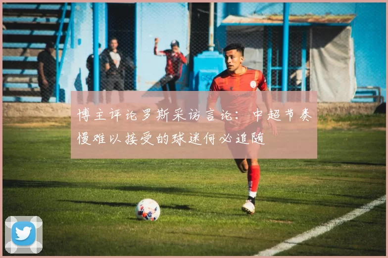 博主评论罗斯采访言论：中超节奏慢难以接受的球迷何必追随