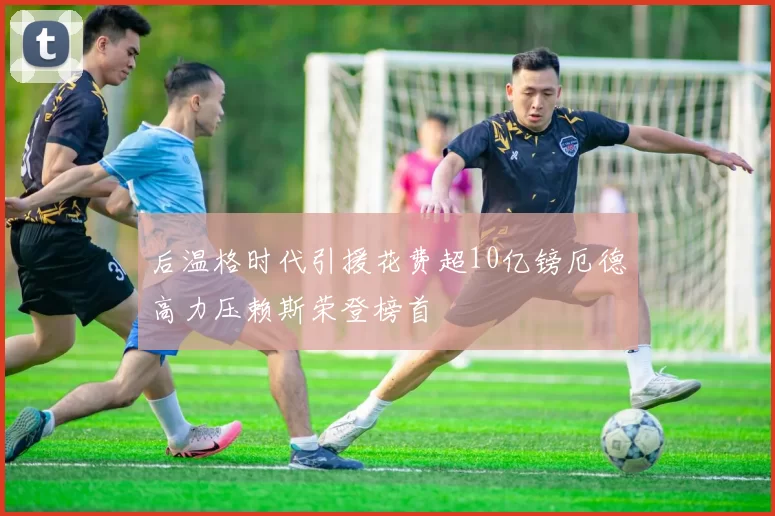 后温格时代引援花费超10亿镑厄德高力压赖斯荣登榜首