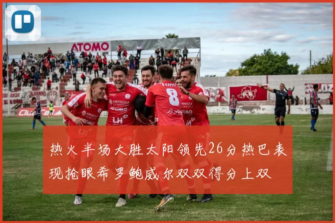 热火半场大胜太阳领先26分热巴表现抢眼希罗鲍威尔双双得分上双