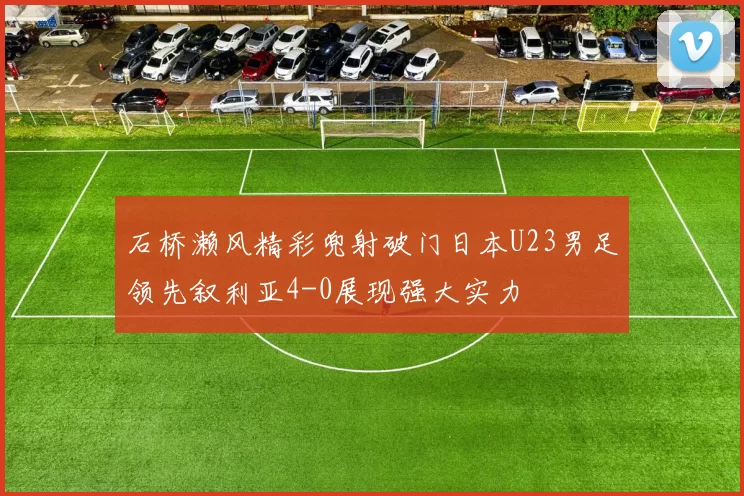 石桥濑风精彩兜射破门日本U23男足领先叙利亚4-0展现强大实力